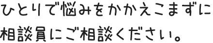 ひとりで悩みをかかえこまずに相談員にご相談ください。